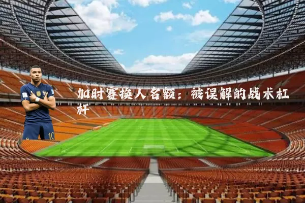 加时赛换人名额：被误解的战术杠杆