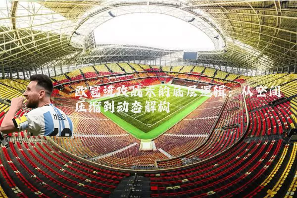 欧冠进攻战术的底层逻辑:从空间压缩到动态解构