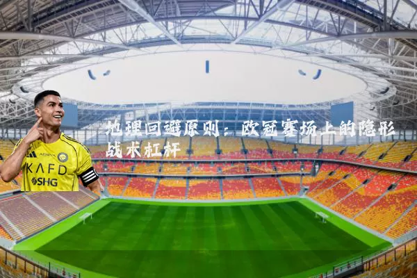 地理回避原则:欧冠赛场上的隐形战术杠杆